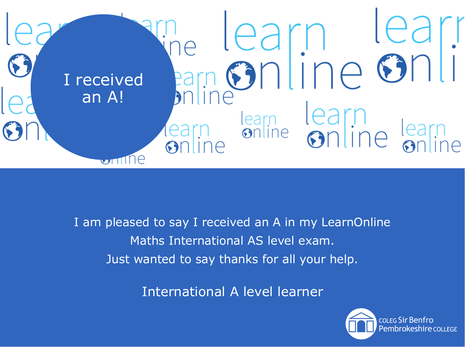 LearnOnline testimonial 'I received an A!' I am pleased to say I received an A in my LearnOnline Maths International AS level exam. Just wanted to say thanks for all your help. International A level learner