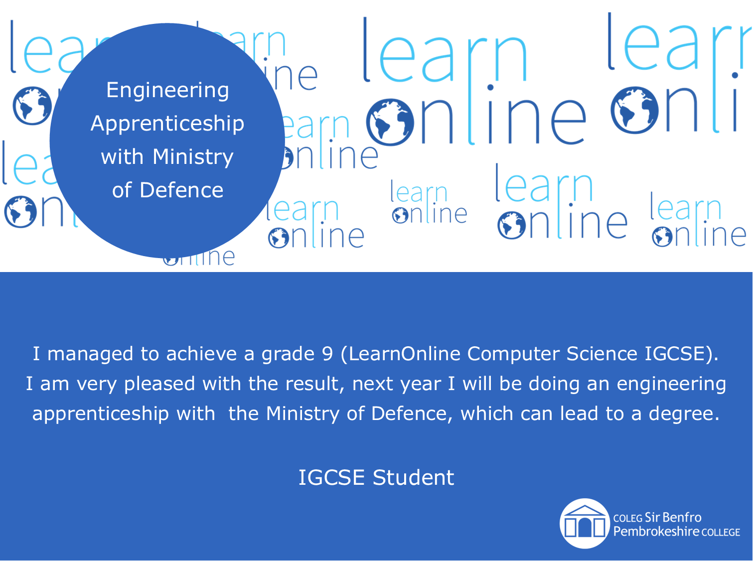 LearnOnline testimonial 'Engineering Apprenticeship with Ministry of Defence' I managed to achieve a grade 9 (LearnOnline Computer Science IGCSE). I am very pleased with the result, next year I will be doing an engineering apprenticeship with  the Ministry of Defence, which can lead to a degree. IGCSE Student