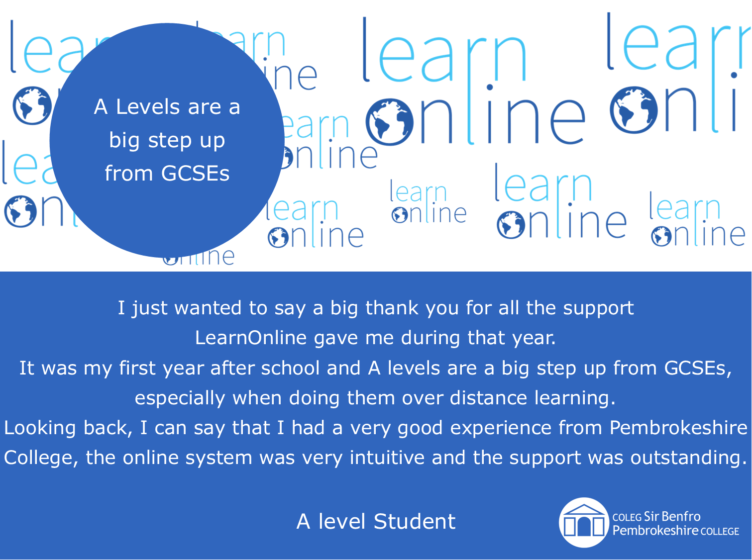 LearnOnline testimonial 'A Levels are a big step up from GCSEs' I just wanted to say a big thank you for all the support LearnOnline gave me during that year. It was my first year after school and A levels are a big step up from GCSEs, especially when doing them over distance learning. Looking back, I can say that I had a very good experience from Pembrokeshire College, the online system was very intuitive and the support was outstanding. A level learner