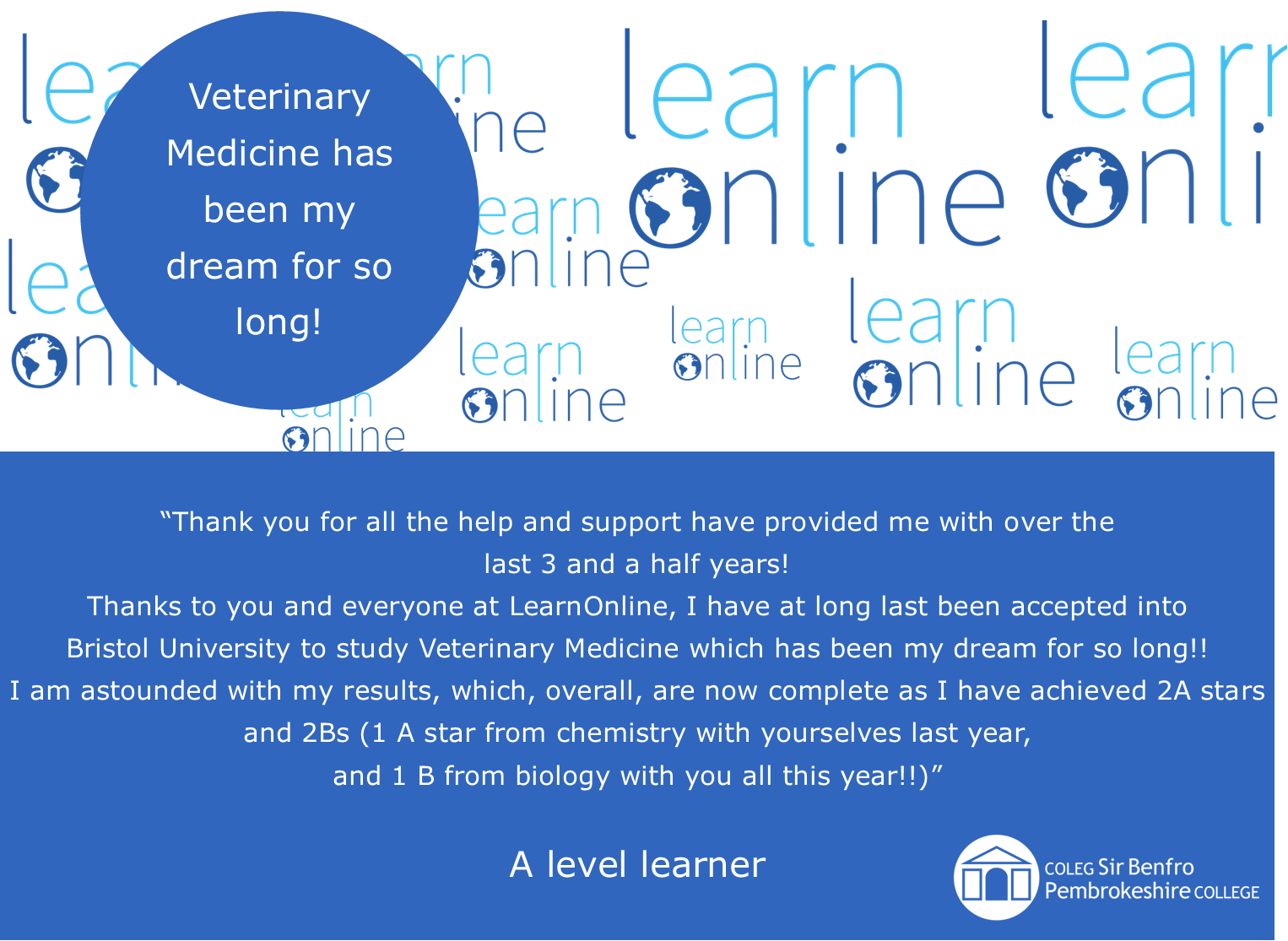 LearnOnline testimonial 'Veterinary Medicine has been my dream for so long!' “Thank you for all the help and support have provided me with over the last 3 and a half years! Thanks to you and everyone at LearnOnline, I have at long last been accepted into Bristol University to study Veterinary Medicine which has been my dream for so long!! I am astounded with my results, which, overall, are now complete as I have achieved 2A stars and 2Bs (1 A star from chemistry with yourselves last year, and 1 B from biology with you all this year!!)” A level learner