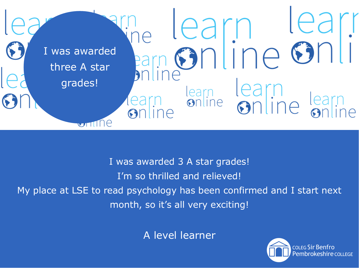 LearnOnline testimonial 'I was awarded three A star grades!' I was awarded 3 A star grades! I’m so thrilled and relieved! My place at LSE to read psychology has been confirmed and I start next month, so it’s all very exciting! A level learner