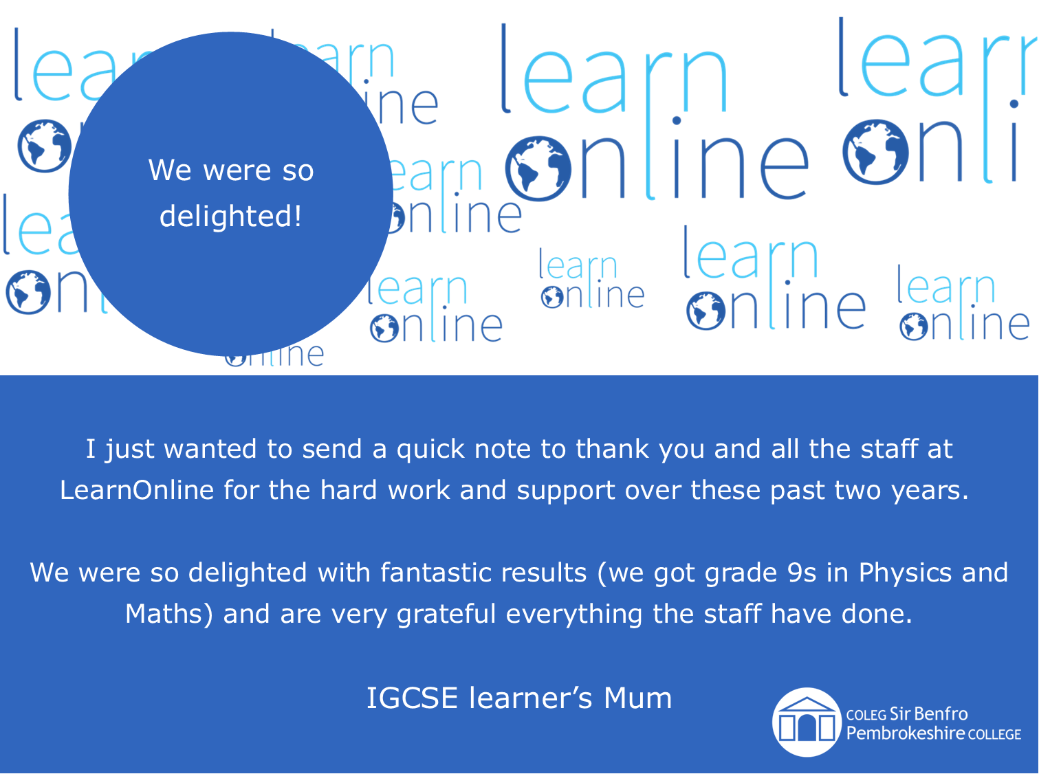 LearnOnline testimonial 'We were so delighted!' I just wanted to send a quick note to thank you and all the staff at LearnOnline for the hard work and support over these past two years.  We were so delighted with fantastic results (we got grade 9s in Physics and Maths) and are very grateful everything the staff have done. IGCSE learner’s Mum