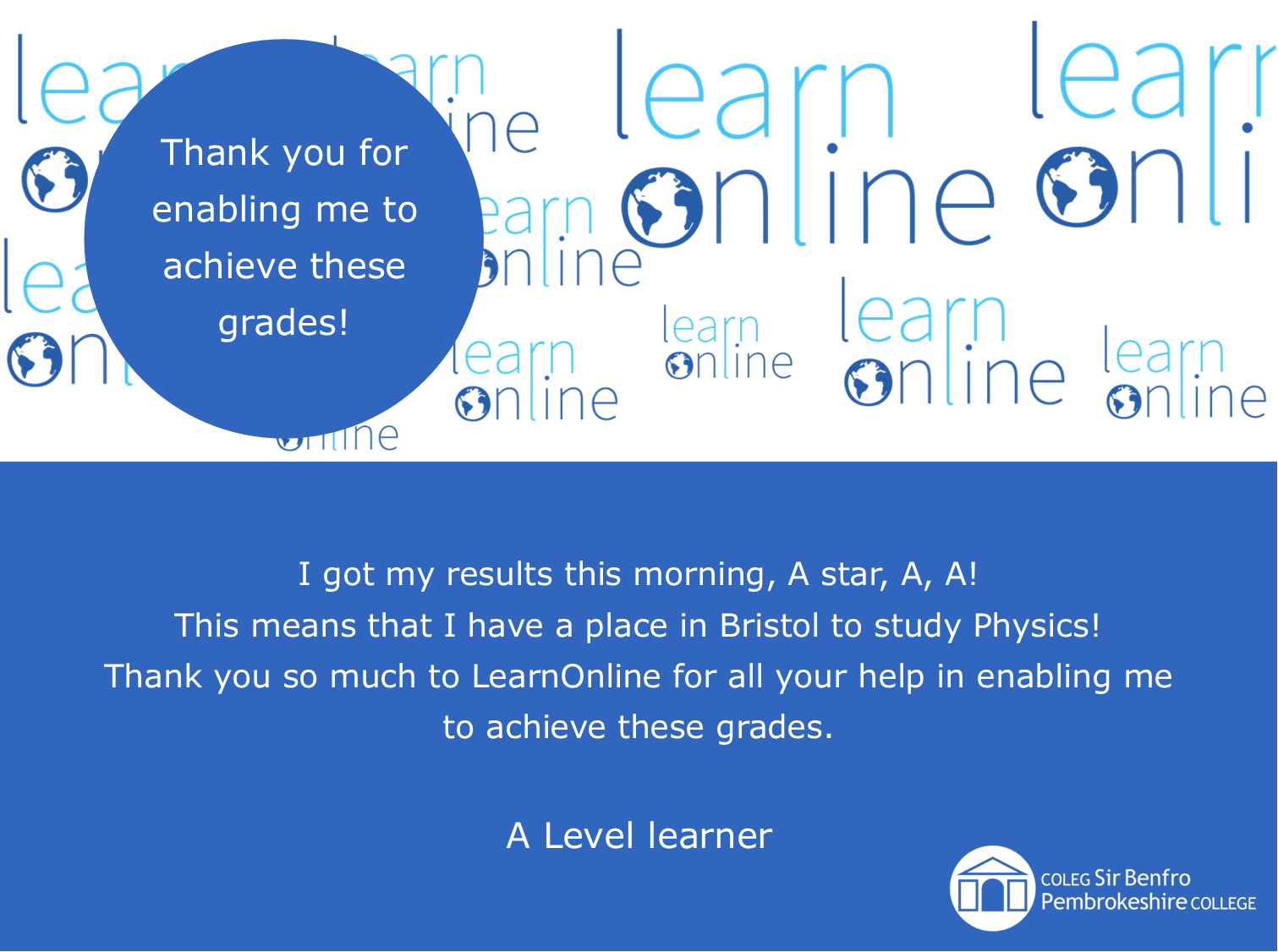 LearnOnline testimonial 'Thank you for enabling me to achieve these grades!' I got my results this morning, A star, A, A! This means that I have a place in Bristol to study Physics! Thank you so much to LearnOnline for all your help in enabling me to achieve these grades. A Level learner