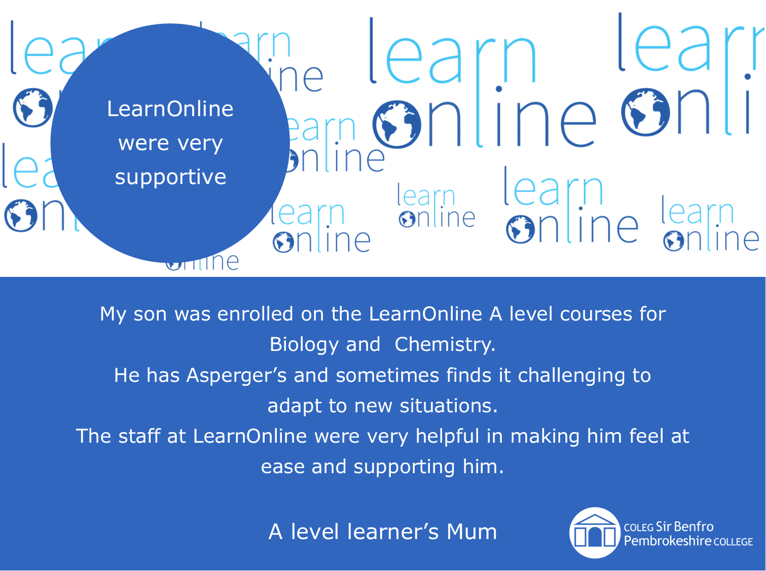 LearnOnline testimonial 'LearnOnline were very supportive' My son was enrolled on the LearnOnline A level courses for Biology and Chemistry. He has Asperger’s and sometimes finds it challenging to adapt to new situations. The staff at LearnOnline were very helpful in making him feel at ease and supporting him. A level learner’s Mum