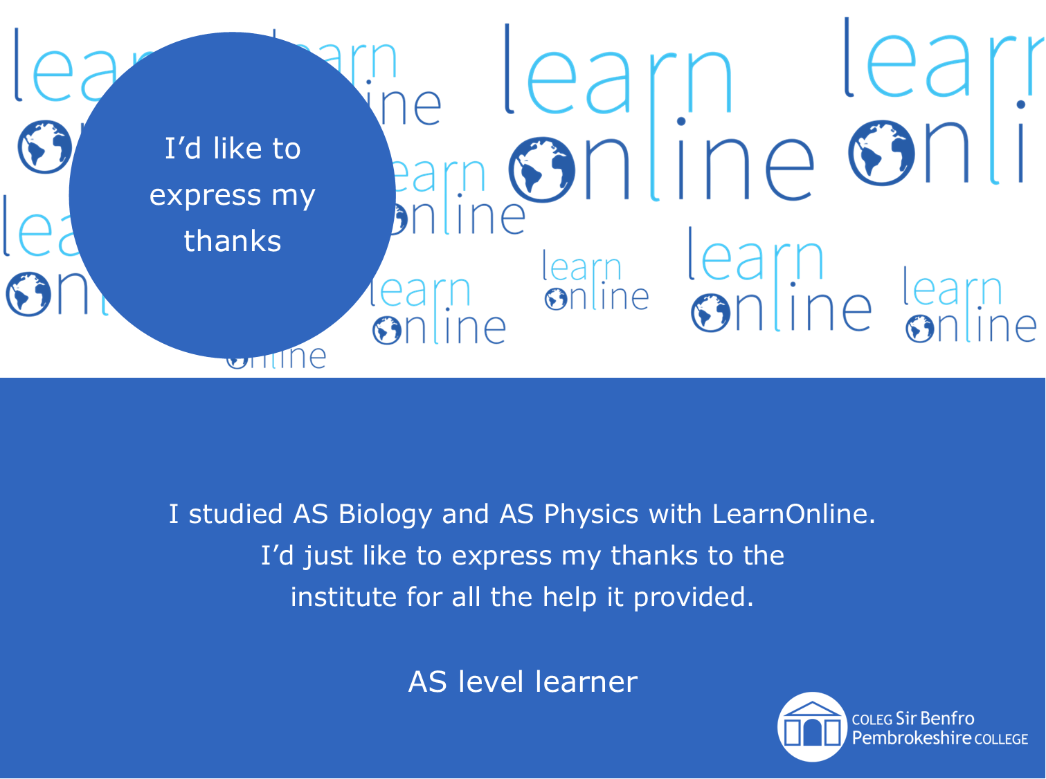 LearnOnline testimonial 'I’d like to express my thanks' I studied AS Biology and AS Physics with LearnOnline. I’d just like to express my thanks to the institute for all the help it provided. AS level learner