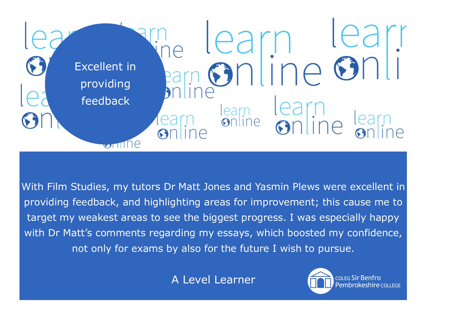 LearnOnline Testimonial - 'Excellent in providing feedback' With Film Studies, my tutors Dr Matt Jones and Yasmin Plews were excellent in providing feedback, and highlighting areas for improvement; this cause me to target my weakest areas to see the biggest progress. I was especially happy with Dr Matt’s comments regarding my essays, which boosted my confidence, not only for exams by also for the future I wish to pursue. A Level Learner